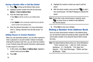 Page 6055
Saving a Number After a Call Has Ended
1.Press   to bring up the Recent Calls screen.
2.Highlight a phone number from the list and press 
Options ➔ Save to Address Book.
3.From the Select type screen:
Select New to add the number to your Address Book.
– or –
Select Update to find a previously created entry and add the 
current number to the previous entry.
4.Enter the desired information. For more information, 
refer to “Saving a Number from the Idle screen” on 
page 53.
Adding Pauses to Contact...