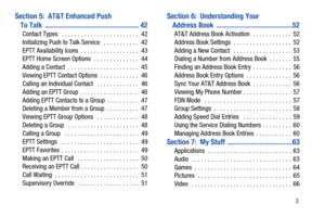 Page 7       2
Section 5:  AT&T Enhanced Push 
To Talk  .................................................... 42
Contact Types   . . . . . . . . . . . . . . . . . . . . . . . .  42
Initializing Push to Talk Service   . . . . . . . . . . .  42
EPTT Availability Icons  . . . . . . . . . . . . . . . . . .  43
EPTT Home Screen Options  . . . . . . . . . . . . . .  44
Adding a Contact  . . . . . . . . . . . . . . . . . . . . . .  45
Viewing EPTT Contact Options  . . . . . . . . . . . .  46
Calling an Individual...