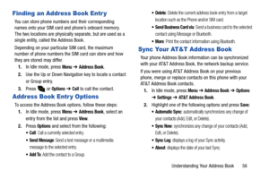 Page 61Understanding Your Address Book       56
Finding an Address Book Entr y
You can store phone numbers and their corresponding 
names onto your SIM card and phone’s onboard memory. 
The two locations are physically separate, but are used as a 
single entity, called the Address Book.
Depending on your particular SIM card, the maximum 
number of phone numbers the SIM card can store and how 
they are stored may differ.
1.In Idle mode, press 
Menu ➔ Address Book.
2.Use the Up or Down Navigation key to locate a...