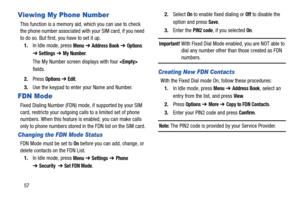 Page 6257
Viewing My Phone Number
This function is a memory aid, which you can use to check 
the phone number associated with your SIM card, if you need 
to do so. But first, you have to set it up.
1.In Idle mode, press 
Menu ➔ Address Book ➔ Options 
➔ Settings ➔ My Number.
The My Number screen displays with four 
 
fields.
2.Press 
Options ➔ Edit.
3.Use the keypad to enter your Name and Number.
FDN Mode
Fixed Dialing Number (FDN) mode, if supported by your SIM 
card, restricts your outgoing calls to a limited...