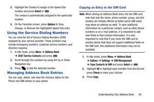 Page 65Understanding Your Address Book       60 2.Highlight the Contact to assign to the Speed Dial 
location and press 
Select or  .
The contact is automatically assigned to the speed dial 
location.
3.On the Favorites screen, press 
Options to View, 
Change, or Remove the highlighted Speed Dial entry.
Using the Ser vice Dialing Numbers
You can view the list of Service Dialing Numbers (SDN) 
assigned by your service provider. These numbers may 
include emergency numbers, customer service numbers, and...