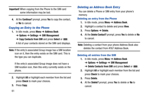 Page 6661
Important! When copying from the Phone to the SIM card some information may be lost.
4.At the 
Continue? prompt, press Ye s to copy the contact, 
or 
No to cancel.
Copying an Entr y to the Phone
1.In Idle mode, press Menu ➔ Address Book 
➔Options➔ Settings ➔ SIM Management 
➔
Copy Contacts from SIM and press Select or  .
A list of your contacts stored on the SIM card displays.
Note: If the entry’s associated Group image has a SIM location 
icon on it, then the entry exists on the SIM card. This is...