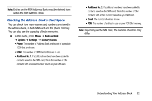 Page 67Understanding Your Address Book       62
Note: Entries on the FDN Address Book must be deleted from within the FDN Address Book
Checking the Address Book’s Used Space
You can check how many names and numbers are stored in 
the Address book, in both SIM card and the phone memory. 
You can also see the capacity of both memories.
  In Idle mode, press Menu ➔ Address Book 
➔
Options➔ Settings ➔ Memory Status.
 Phone: The number of Address Book entries out of a possible 
1000 that are in use.
: The number of...