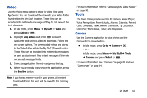 Page 71My Stuff       66
Video
Use the Video menu option to shop for video files using 
AppCenter. You can download the videos to your Video folder 
found within the My Stuff location. These files can be 
included into multimedia messages if they do not exceed the 
limit allowable.
1.In Idle mode, press Menu ➔ 
My Stuff ➔ Video and 
press Select or  .
2.Highlight 
Shop Videos and press  to launch 
AppCenter and select a video to download. Follow the 
on-screen options. The downloaded videos are stored 
in the...