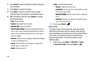 Page 74693.Press 
Record to begin recording and speak clearly into 
the microphone.
4.Press 
Pause to suspend recording.
5.Press Stop to stop the recording. Once the audio 
recording stops, the message is automatically saved.
6.After recording a voice file, press Options to display 
the following options:
Play: Play the voice file.
Record: Begin another voice recording.
 My Voice Clips: View your audio files.
Record Audio Settings: Set up the recording output format 
(amr or mp3), where to save the recording...