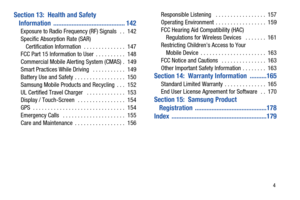 Page 9       4
Section 13:  Health and Safety 
Information ........................................... 142
Exposure to Radio Frequency (RF) Signals   . .  142
Specific Absorption Rate (SAR) 
Certification Information  . . . . . . . . . . . . . .  147
FCC Part 15 Information to User  . . . . . . . . . .  148
Commercial Mobile Alerting System (CMAS) .  149
Smart Practices While Driving   . . . . . . . . . . .  149
Battery Use and Safety . . . . . . . . . . . . . . . . .  150
Samsung Mobile Products and Recycling...