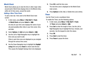 Page 83My Stuff       78
World Clock
World Clock allows you to view the time in other major cities 
around world. World Clock displays time in 30 different cities, 
within all 24 time zones, around the world.
Adding a New Time Zone
To add a new city / time zone to the World Clock main 
screen:
1.In Idle mode, press Menu ➔ My Stuff ➔ To o l s 
➔World Clock and press Select or  .
An entry for your time zone displays the name of your 
city (and possibly other cities in your time zone), time, 
and date.
2.Select...