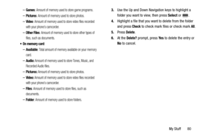 Page 85My Stuff       80
–Games: Amount of memory used to store game programs.
–Pictures: Amount of memory used to store photos.
–Video: Amount of memory used to store video files recorded 
with your phone’s camcorder.
–Other Files: Amount of memory used to store other types of 
files, such as documents.
:
–Available: Total amount of memory available on your memory 
card.
–Audio: Amount of memory used to store Tones, Music, and 
Recorded Audio files.
–Pictures: Amount of memory used to store photos.
–Video:...