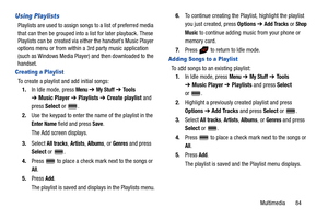 Page 89Multimedia       84
Using Playlists
Playlists are used to assign songs to a list of preferred media 
that can then be grouped into a list for later playback. These 
Playlists can be created via either the handset’s Music Player 
options menu or from within a 3rd party music application 
(such as Windows Media Player) and then downloaded to the 
handset.
Creating a Playlist
To create a playlist and add initial songs:
1.In Idle mode, press 
Menu ➔ My Stuff ➔ Tools 
➔Music Player ➔ Playlists ➔ Create...