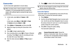 Page 99Multimedia       94
Camcorder
Use the Camcorder application to record videos.
Tip: When recording video in direct sunlight or in bright 
conditions, it is recommended that you provide your 
subject with sufficient light by having the light source 
behind you.
1.In Idle mode, press Go to ➔ 
Camera ➔ OK.
– or –
In Idle mode, press Menu ➔ My Stuff ➔ To o l s  
➔Camera and press Select or  .
2.Press 
Options ➔ Camcorder and then press OK.
3.Adjust the image by aiming the Camcorder at the 
subject.
4.Press...
