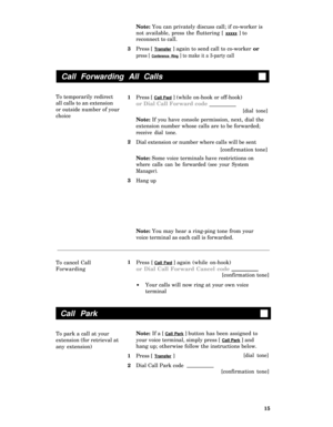 Page 19Note: You can privately discuss call; if co-worker is
not available, press the fluttering [ 
xxxxx ] to
reconnect to call.
3
1
2
3Press [ 
Transfer ] again to send call to co-worker or
press [ Conference Ring ] to make it a 3-party call
Call Forwarding All Calls
To temporarily redirect
all calls to an extension
or outside number of your
choicePress [ Call Fwd ] (while on-hook or off-hook)
or Dial Call Forward code
[dial tone]
Note: If you have console permission, next, dial the
extension number whose...