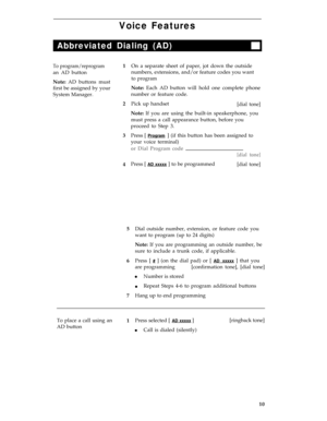Page 14Voice Features
Abbreviated Dialing (AD)
To program/reprogram
an AD button
Note: AD buttons must
first be assigned by your
System Manager.1
2
3
4On a separate sheet of paper, jot down the outside
numbers, extensions, and/or feature codes you want
to program
Note: Each AD button will hold one complete phone
number or feature code.
Pick up handset
[dial tone]
Note: If you are using the built-in speakerphone, you
must press a call appearance button, before you
proceed to Step 3.
Press [ 
Program ] (if this...