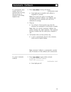 Page 16Automatic Callback
To automatically place
another call to an
extension that was busy,
did not answer, or
returned a call waiting
ringback tone1
2
3Press [ Auto Callback ] during call attempt
[confirmation tone]
Green light goes on steadily until callback is
completed or canceled
Note: If you send your calls to coverage after
activating Automatic Callback, your callback calls
will still ring at your extension and will not be
redirected to coverage.
Hang up
You will get a 3-burst priority ring when the...