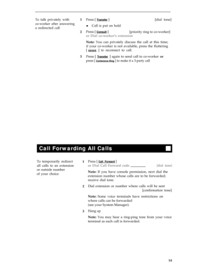 Page 18To talk privately with
co-worker after answering
a redirected call1
2
3Press [ 
Transfer ][dial tone]
lCall is put on hold
Press [ 
Consult ]
[priority ring to co-worker]
or Dial co-worker’s extension
Note: You can privately discuss the call at this time;
if your co-worker is not available, press the fluttering
[ 
xxxxx ] to reconnect to call.
Press [ 
Transfer ] again to send call to co-worker or
press [ Conference Ring ] to make it a 3-party call
Call Forwarding All Calls
To temporarily redirectPress [...