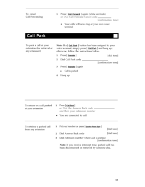 Page 19To cancel
Press [ Call Forward ] again (while on-hook)
Call Forwarding
or Dial Call Forward Cancel code
[confirmation tone]
Your calls will now ring at your own voice
terminal
l
Call Park
To park a call at your
Note: If a [ Call Park ] button has been assigned to your
extension (for retrieval at
voice terminal, simply press [ 
Call Park ] and hang up;
any extension)
otherwise, follow the instructions below.
Press [ 
Transfer ][dial tone]
Dial Call Park code
[confirmation tone]
Press [ 
Transfer ] again...