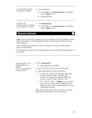 Page 291
2
3 To turn off the speaker
Pick up handset
and return to handset
Green light next to [ Speaker Reset Spkr ] and red light
next to [ Mute ] go off
l
l
l
Speakerphone
Speaker goes off
To end a call
(while handset is on-hook
and only speaker is active)1
1
Press [ Speaker Reset Spkr ]
Green light next to [ Speaker Reset Spkr ] and red light
next to [ Mute ] go off
Note: If you are uncertain whether your voice terminal is set for the Speaker button
(listen-only) feature or the Speakerphone (listen and...