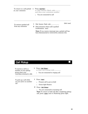 Page 19To return to a call parked
at your extension1Press [ Call Park ] 
or Dial Answer Back code
and then your extension number
lYou are connected to call
To retrieve parked call1
Dial Answer Back code[dial tone]
from any extension
2
Dial extension where call is parked
[confirmation tone]
Note: If you receive intercept tone, parked call has
been disconnected or retrieved by someone else.
Call Pickupn
To answer a call to a1
Press [ Call Pickup ] 
member of your pickupor Dial Call Pickup code
group when your...