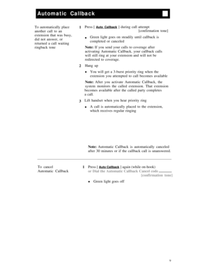 Page 12Automatic Callback
To automatically place
1Press [ Auto Callback ] during call attempt
another call to an[confirmation tone]
extension that was busy,
did not answer, or
lGreen light goes on steadily until callback is
returned a call waitingcompleted or canceled
ringback toneNote: If you send your calls to coverage after
activating Automatic Callback, your callback calls
will still ring at your extension and will not be
redirected to coverage.
2Hang up
lYou will get a 3-burst priority ring when the...