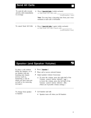Page 21Send All Calls
To send all calls (except
1Press [ Send All Calls ] (while on-hook)
priority calls) immediately
or Dial Send All Calls code
to coverage
[confirmation tone]
Note: You may hear a ring-ping tone from your voice
terminal as each call is forwarded.
To cancel Send All Calls
1Press [ 
Send All Calls ] again (while on-hook)
or Dial Send All Calls Cancel code
[confirmation tone]
Speaker (and Speaker Volume)4
To place a call without
lifting the handset, or to
use speaker with any
listening-only...