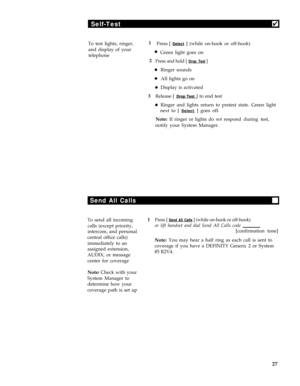 Page 31Self-Test4
To test lights, ringer,
and display of your
telephone1
Press [ Select ] (while on-hook or off-hook)
lGreen light goes on
2
Press and hold [ Drop Test ]
lRinger sounds
lAll lights go on
lDisplay is activated
3
Release [ 
Drop Test ] to end test
lRinger and lights return to pretest state. Green light
next to [ 
Select ] goes off.
Note: If ringer or lights do not respond during test,
notify your System Manager.
Send All Calls
To send all incoming1Press [ Send All Calls ] (while on-hook or...