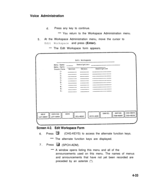 Page 117Voice Administration
d.Press any key to continue.
—You return to the Workspace Administration menu.
5.At the Workspace Administration menu, move the cursor to
Edit Workspace and press (Enter).
—
The Edit Workspace form appears.
Screen 4-2.   Edit Workspace Form
6.PressF8
—
7.Press
—
q   (CHG-KEYS) to access the alternate function keys.
The alternate function keys are displayed.
F5q (SPCH-ADM).
A window opens listing this menu and all of the
announcements used on this menu. The names of menus
and...