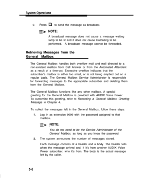 Page 131System Operations
9.Press
NOTE:
Yq     to send the message as broadcast.
A broadcast message does not cause a message waiting
lamp to be lit and it does not cause Outcalling to be
performed.  A broadcast message cannot be forwarded.
Retrieving Messages from the
General Mailbox
The General Mailbox handles both overflow mail and mail directed to a
non-existent mailbox from Call Answer or from the Automated Attendant
as a result of a time-out. Excessive overflow indicates that the
subscriber’s mailbox is...