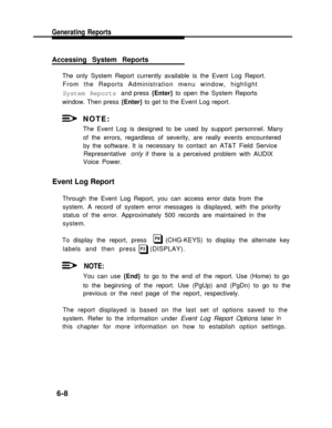 Page 166Generating Reports
Accessing System Reports
The only System Report currently available is the Event Log Report.
From the Reports Administration menu window, highlight
System Reports and press {Enter} to open the System Reports
window. Then press {Enter} to get to the Event Log report.
NOTE:
The Event Log is designed to be used by support personnel. Many
of the errors, regardless of severity, are really events encountered
by the software. It is
Representative only
Voice Power.
Event Log Report
necessary...