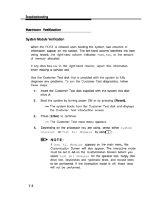 Page 173Troubleshooting
Hardware Verification
System Module Verification
When the POST is initiated upon booting the system, two columns of
information appear on the screen. The left-hand column identifies the item
being tested; the right-hand column indicates 
PASS, FAIL, or the amount
of memory allocated.
If any item has 
FAIL in the right-hand column, report this information
when making a service call.
Use the Customer Test disk that is provided with the system to fully
diagnose any problems. To run the...