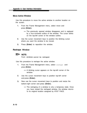 Page 189Appendix A: User Interface Information
Move Active Window
Use this procedure to move the active window to another location on
the screen.
1.
2.
3.
Reshape
From the Frame Management menu, select move and
press {Enter}.
— The previously opened window disappears and is replaced
by a four-cornered outline of the window. The cursor blinks
on the top-left comer of the window outline.
Use the cursor movement keys to position the blinking cursor
where you want the window to be moved.
Press {Enter} to reposition...