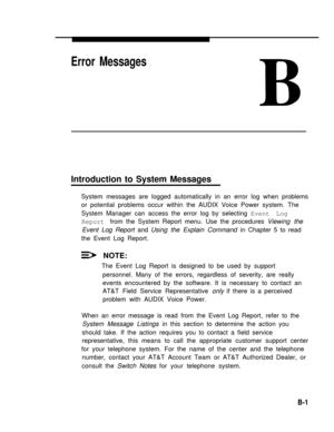 Page 191Error Messages
Introduction to System Messages
System messages are logged automatically in an error log when problems
or potential problems occur within the AUDIX Voice Power system. The
System Manager can access the error log by selecting Event Log
Report from the System Report menu. Use the procedures Viewing the
Event Log Report and Using the Explain Command in Chapter 5 to read
the Event Log Report.
NOTE:
The Event Log Report is designed to be used by support
personnel. Many of the errors, regardless...