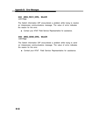 Page 242Appendix B:   Error Messages
5404 (MSG_RECV_ERR), MAJOR

The Switch Information DIP encountered a problem while trying to receive
an interprocess communications message. The value of errno indicates
the reason for the error.
n     Contact your AT&T Field Service Representative for assistance.
5405 (MSG_SEND_ERR), MAJOR

The Switch Information DIP encountered a problem while trying to send
an interprocess communications message. The value of errno indicates
the reason for the error.
n     Contact your...