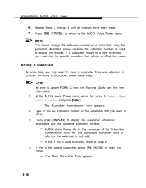 Page 58Administering AUDIX Voice Power
Repeat Steps 2 through 5 until all changes have been made.
Press {F6} (CANCEL) to return to the AUDIX Voice Power menu.
NOTE.
Y
OU cannot change the extension number of a subscriber using the
procedure described above because the extension number is used
to access the records. If a subscriber moves to a new extension,
you must use the specific procedure that follows to effect the move,
Moving a Subscriber
At some time, you may need to move a subscriber from one extension...