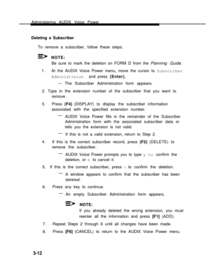 Page 60Administering AUDIX Voice Power
Deleting a Subscriber   
To remove a subscriber, follow fhese steps:
NOTE:
Be sure to mark the deletion on FORM D from the Planning Guide.
1.
At the AUDIX Voice Power menu, move the cursor to Subscriber
Administraion and press {Enter}.
-– The Subscriber Administration form appears.
2. Type in the extension number of the subscriber that you want to
remove .
3.Press {F4} (DISPLAY) to display the subscriber information
associated with the specified extension number.
—
AUDIX...