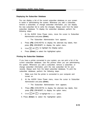 Page 61Administering AUDIX Voice Power    
Displaying the Subscriber Database    
You can display a list of the current subscriber database on your screen
to assist in administering the system. Whenever you add a subscriber,
remove a subscriber, or change subscriber information, you can display
the new subscriber list to verify the changes. Always work from the latest
subscriber database. To display the subscriber database, perform the
following steps:
1.At the AUDIX Voice Power menu, move the cursor to...