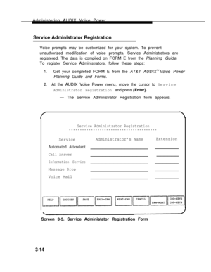 Page 62Administering AUDIX Voice Power
Service Administrator Registration   
Voice prompts may be customized for your system. To prevent
unauthorized modification of voice prompts, Service Administrators are
registered. The data is compiled on FORM E from the Planning Guide.
To register Service Administrators, follow these steps:
1.Get your completed FORM E from the AT&T AUDIXTM Voice Power
Planning Guide and Forms.
2.  At the AUDIX Voice Power menu, move the cursor to Service
Administrator Registration and...