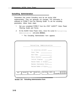 Page 64Administering AUDIX Voice Power
0utcalling Administration  
Parameters that control Outcallinq must be set during initial
implementation. They are generally not changed. The information is
collected on FORM F from the Planning Guide. To set the outcalling
parameters, follow these steps:
1.Get your completed FORM F from the AT&T AUDIX™ Voice Power
Planning Guide and Forms.
2.At the AUDIX Voice Power menu, move the cursor to Outcalling
Administration and press {Enter}.
—
The Outcalling Administration form...