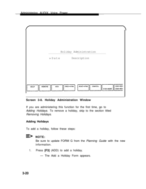 Page 68Administering AUDIX Voice Power
Holiday Administration--------------------------- --------------------------------
> DateDescription
Screen 3-8. Holiday Administration Window
If you are administering this function for the first time, go to
Adding Holidays. To remove a holiday, skip to the section titled
Removing Holidays.      
Adding Holidays   
To add a holiday, follow these steps:
1.
NOTE:
Be sure to update FORM G from the Planning Guide with the new
information.
Press [F3] (ADD) to add a holiday.
—...