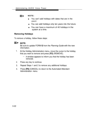 Page 70Administering AUDIX Voice Power
NOTE:
n        You can’t add holidays with dates that are in the
past.
n      You can add holidays only ten years into the future.
n      You can have a maximum of 40 holidays in the
system at a time.
Removing Holidays
To remove a holiday, follow these steps:
1.       
2.
3.
4.
NOTE:
Be sure to update FORM G from the Planning Guide with the new
information.
At the Holiday Administration menu, move the cursor to the holiday
that you want to remove and press 
{F2} (REMOVE)....