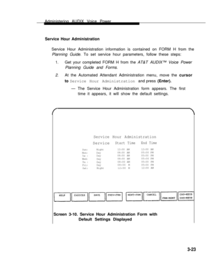 Page 71Administering AUDIX Voice Power
Service Hour Administration     
Service Hour Administration information is contained on FORM H from the
Planning Guide. To set service hour parameters, follow these steps:
1.Get your completed FORM H from the AT&T AUDIX™ Voice Power
Planning Guide and Forms.
2.At the Automated Attendant Administration menu, move the cursor
to Service Hour Administration and press (Enter).     
— The Service Hour Administration form appears. The first
time it appears, it will show the...