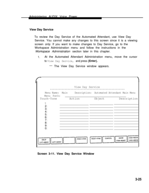 Page 73Administering AUDIX Voice Power
View Day Service    
To review the Day Service of the Automated Attendant, use View Day
Service. You cannot make any changes to this screen since it is a viewing
screen only. If you want to make changes to Day Service, go to the
Workspace Administration menu and follow the instructions in the
Workspace Administration section later in this chapter.
1.At the Automated Attendant Administration menu, move the cursor
to View Day Service, and press {Enter}.
—
The View Day...