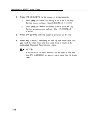 Page 74Administering AUDIX Voice Power
2.Press
a.
b.
3.Press{F8} (CHG-KEYS) to list menus or announcements.
Press {F1} (LST-MENU) to display a list of all of the Day
Service menus defined. (Useto scroll.)  
Press {F2} (LST-ANNS) to display a list of all of the Day
Service announcements defined. (Use
to scroll.)
{F7} (SHOW) while the cursor is anywhere on the line
4.Press {F6} (CANCEL) repeatedly to back up one menu level until
you reach the main menu and then once more to return to the
Automated Attendant...