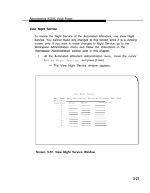 Page 75Administering AUDIX Voice Power
View Night Service  
To review the Night Service of the Automated Attendant, use View Night
Service. You cannot make any changes to this screen since it is a viewing
screen only. If you want to make changes to Night Service, go to the
Workspace Administration menu and follow the instructions in the
Workspace Administration section later in this chapter.
1.At the Automated Attendant Administration menu, move the cursor
to View Night Service, and press {Enter} .
— The View...