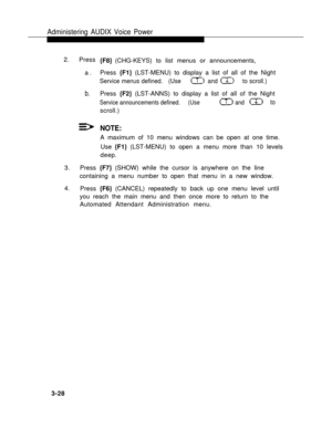 Page 76Administering AUDIX Voice Power
2.
Press
a.
b.
{F8} (CHG-KEYS) to list menus or announcements,
Press {F1} (LST-MENU) to display a list of all of the Night
Service menus defined.   (Use              and             to scroll.)
Press {F2} (LST-ANNS) to display a list of all of the Night
Service announcements defined.     (Use                      and                to
scroll.)
NOTE:
A maximum of 10 menu windows can be open at one time.
Use {F1} (LST-MENU) to open a menu more than 10 levels
deep.
3.Press...