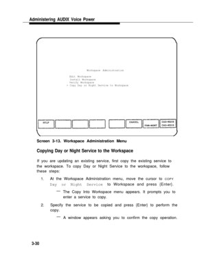 Page 78Administering AUDIX Voice Power
Workspace Administration
Edit Workspace
Install Workspace
Verify Workspace
> Copy Day or Night Service to Workspace
Screen 3-13. Workspace Administration Menu
Copying Day or Night Service to the Workspace
If you are updating an existing service, first copy the existing service to
the workspace. To copy Day or Night Service to the workspace, follow
these steps:
1.At the Workspace Administration menu, move the cursor to COPY
Day or Night Service to Workspace and press...
