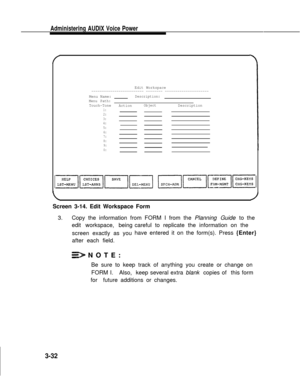 Page 80Administering AUDIX Voice Power
Edit Workspace------------------------- -------- ---------------------
Menu Name:Description:
Menu Path:
Touch-Tone
ActionObjectDescription1:2:3:4:5:
6:
7:
8:
9:
0:
Screen 3-14. Edit Workspace Form
3.Copy the information from FORM I from the Planning Guide to the
edit workspace, being
screen exactly as you
after each field.careful to replicate the information on the
have entered it on the form(s). Press {Enter}
NOTE:
Be sure to keep track of anything you create or change...