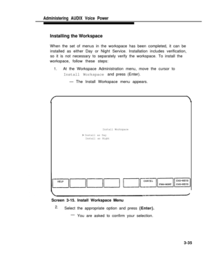 Page 83Administering  AUDIX  Voice  Power
Installing the Workspace
When the set of menus in the workspace has been completed, it can be
installed as either Day or Night Service. Installation includes verification,
so it is not necessary to separately verify the workspace. To install the
workspace, follow these steps:
1.At the Workspace Administration menu, move the cursor to
Install Workspace and press (Enter).
— The Install Workspace menu appears.
Install Workspace
> Install as Day
Install as Night
Screen...