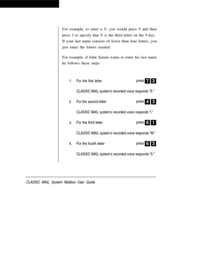 Page 18For example, to enter a Y, you would press 9 and then
press 3 to specify that Y is the third letter on the 9 key.
If your last name consists of fewer than four letters, you
just enter the letters needed.
For example, if John Simon wants to enter his last name
he follows these steps:
1.
2.
3.
4.For the first letterpress
7 3
CLASSIC MAIL system’s recorded voice responds “S.”
For the second letterpress4 3
CLASSIC MAIL system’s recorded voice responds “l.”
For the third letterpress6 1
CLASSIC MAIL system’s...
