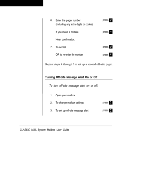 Page 466.
Enter the pager numberpress#
(including any extra digits or codes)
If you make a mistakepress
V
Hear confirmation.
7.
To accept
#
OR to re-enter the numberpress
pressV
Repeat steps 4 through 7 to set up a second off-site pager.
Turning Off-Site Message Alert On or Off
To turn off-site message alert on or off:
1.Open your mailbox.
2.To change mailbox settings
3.
To set up off-site message alertpress
press
3
2
CLASSIC MAIL System Mailbox User Guide 