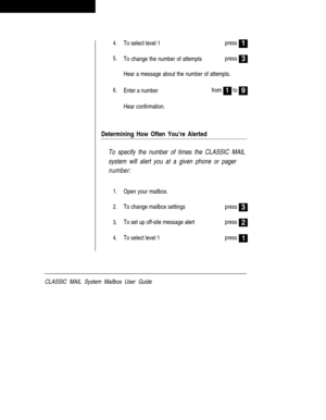 Page 484.To select level 1press1
5.To change the number of attemptspress
Hear a message about the number of attempts.
3
6.Enter a numberfrom1to9
Hear confirmation.
Determining How Often You’re Alerted
To specify the number of times the CLASSIC MAIL
system will alert you at a given phone or pager
number:
1.
2.
3.
4.Open your mailbox.
To change mailbox settings
To set up off-site message alert
To select level 1press
press
press
3
2
1
CLASSIC MAIL System Mailbox User Guide 