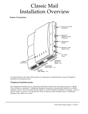 Page 17Classic Mail
Installation Overview
System Connections:
To understand how the Classic Mail operates it is important to understand the concept of Telephone
Emulation and Interposed lines.
Telephone Emulation Jacks:
Each Telephone Emulation jack is connected to the Merlin Control Unit in the same manner as a Merlin
Voice Terminal is connected. A Telephone Emulation connection is electronically identical to a Merlin
attendant console. The Classic Mail has the ability to use this Telephone Emulation....
